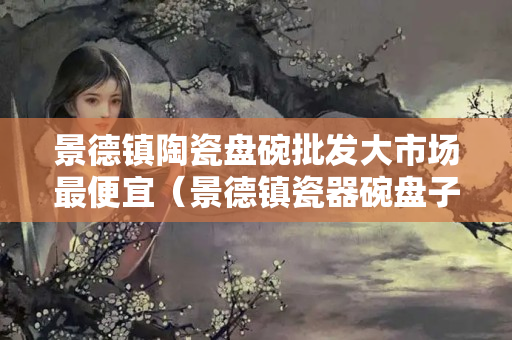 景德镇陶瓷盘碗批发大市场最便宜（景德镇瓷器碗盘子批发价格）