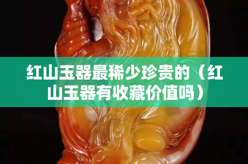 红山玉器最稀少珍贵的（红山玉器有收藏价值吗）