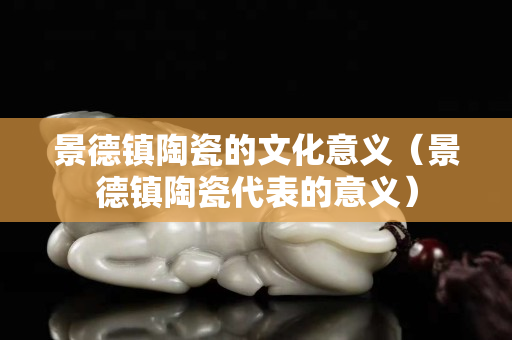 景德镇陶瓷的文化意义（景德镇陶瓷代表的意义）