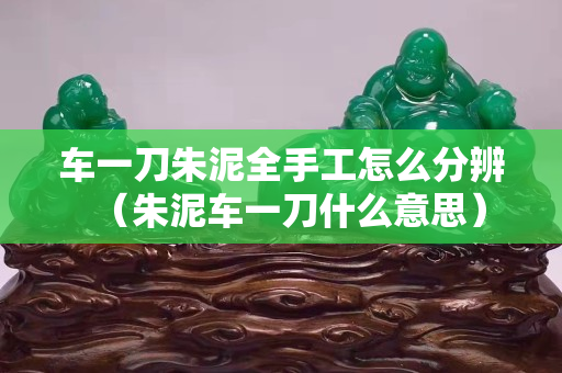 车一刀朱泥全手工怎么分辨（朱泥车一刀什么意思）
