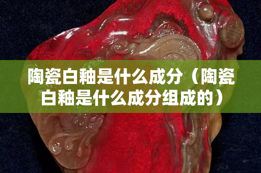 陶瓷白釉是什么成分（陶瓷白釉是什么成分组成的）