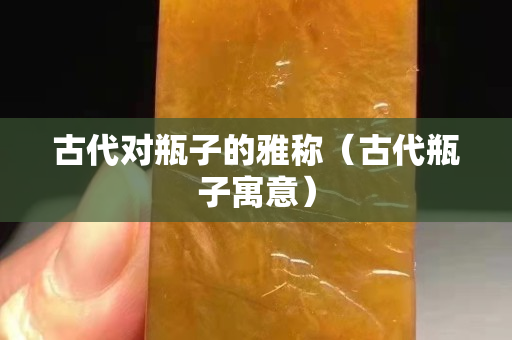 古代对瓶子的雅称（古代瓶子寓意）