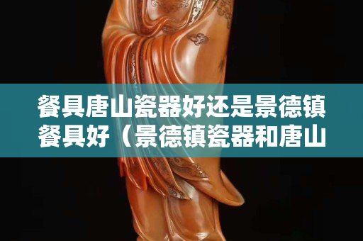 餐具唐山瓷器好还是景德镇餐具好（景德镇瓷器和唐山陶瓷哪个好）
