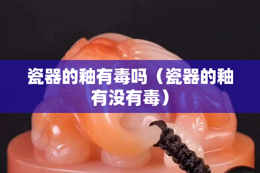 瓷器的釉有毒吗（瓷器的釉有没有毒）