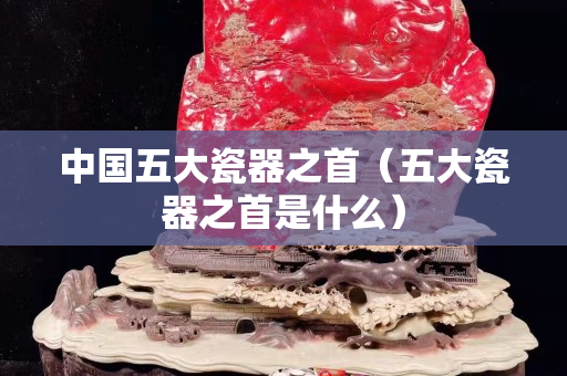 中国五大瓷器之首（五大瓷器之首是什么）