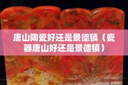 唐山陶瓷好还是景德镇（瓷器唐山好还是景德镇）