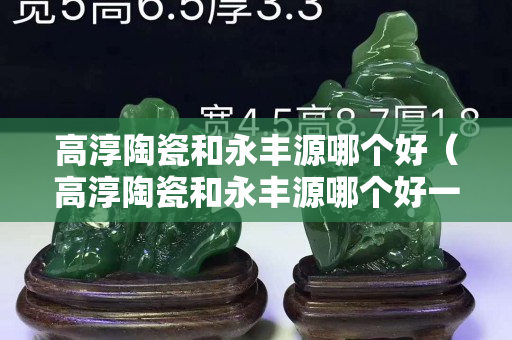 高淳陶瓷和永丰源哪个好（高淳陶瓷和永丰源哪个好一点）
