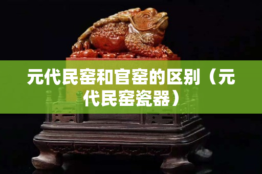 元代民窑和官窑的区别（元代民窑瓷器）