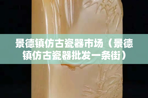 景德镇仿古瓷器市场（景德镇仿古瓷器批发一条街）