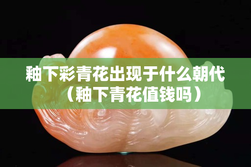 釉下彩青花出现于什么朝代（釉下青花值钱吗）