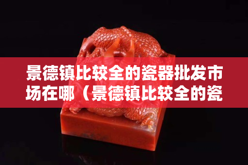 景德镇比较全的瓷器批发市场在哪（景德镇比较全的瓷器批发市场在哪？）