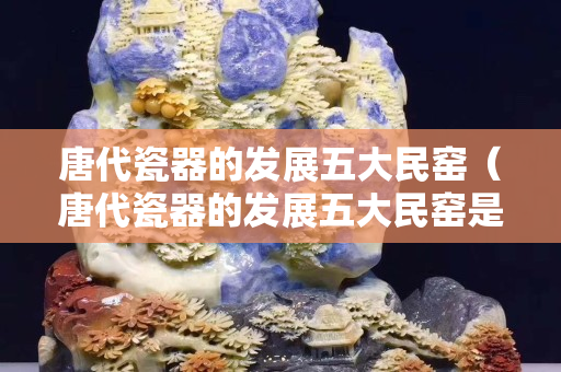 唐代瓷器的发展五大民窑（唐代瓷器的发展五大民窑是什么）