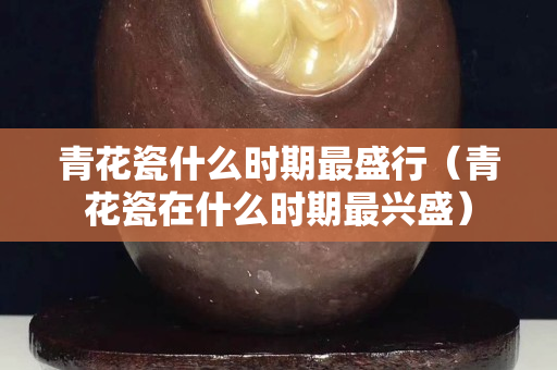青花瓷什么时期最盛行（青花瓷在什么时期最兴盛）