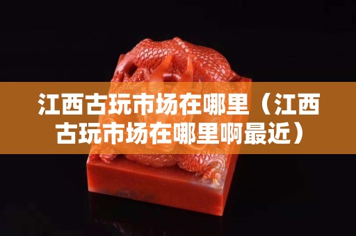 江西古玩市场在哪里（江西古玩市场在哪里啊最近）