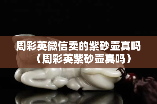 周彩英微信卖的紫砂壶真吗（周彩英紫砂壶真吗）