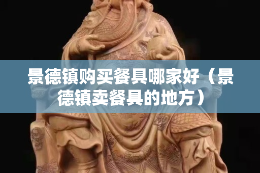 景德镇购买餐具哪家好（景德镇卖餐具的地方）