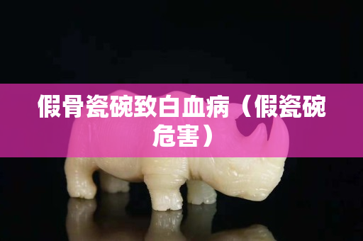 假骨瓷碗致白血病（假瓷碗危害）
