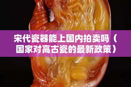 宋代瓷器能上国内拍卖吗（国家对高古瓷的最新政策）