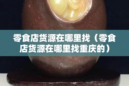零食店货源在哪里找（零食店货源在哪里找重庆的）