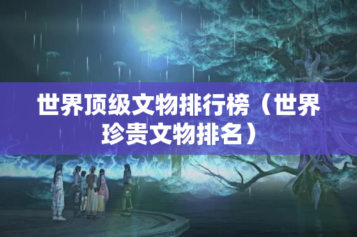 世界顶级文物排行榜（世界珍贵文物排名）