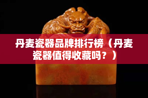 丹麦瓷器品牌排行榜（丹麦瓷器值得收藏吗？）