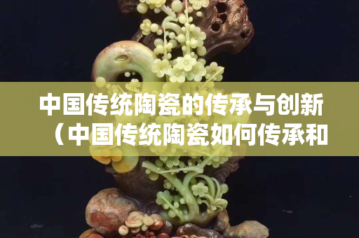 中国传统陶瓷的传承与创新（中国传统陶瓷如何传承和创新）