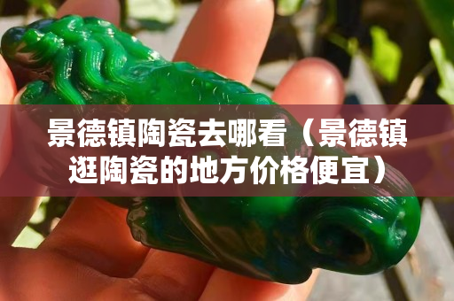 景德镇陶瓷去哪看（景德镇逛陶瓷的地方价格便宜）