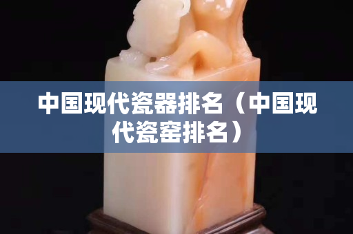 中国现代瓷器排名（中国现代瓷窑排名）