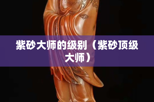 紫砂大师的级别（紫砂顶级大师）