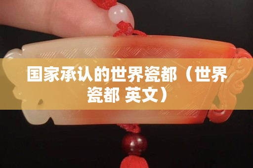 国家承认的世界瓷都（世界瓷都 英文）