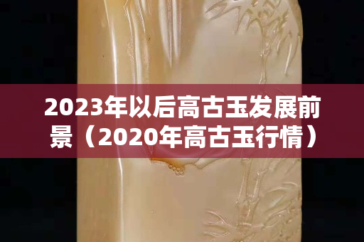 2023年以后高古玉发展前景（2020年高古玉行情）