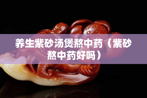 养生紫砂汤煲熬中药（紫砂熬中药好吗）