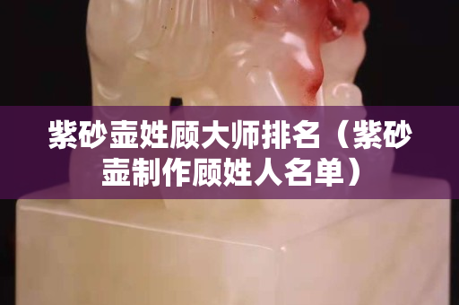 紫砂壶姓顾大师排名（紫砂壶制作顾姓人名单）