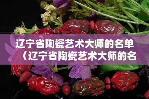 辽宁省陶瓷艺术大师的名单（辽宁省陶瓷艺术大师的名单及简介）