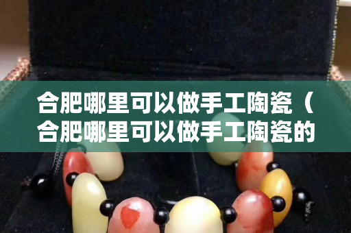 合肥哪里可以做手工陶瓷（合肥哪里可以做手工陶瓷的地方）