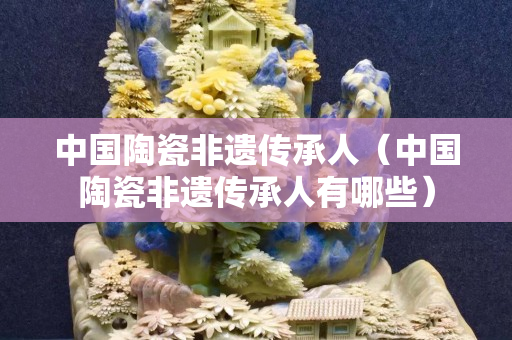 中国陶瓷非遗传承人（中国陶瓷非遗传承人有哪些）