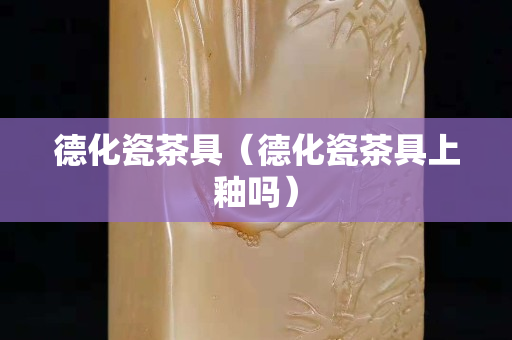 德化瓷茶具（德化瓷茶具上釉吗）