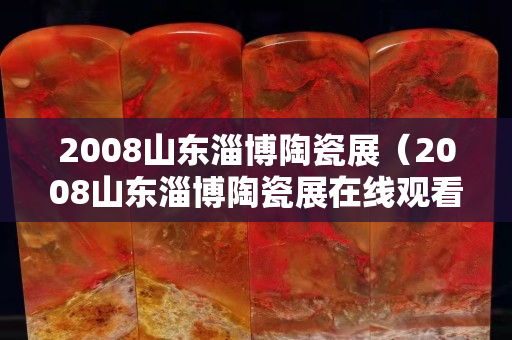 2008山东淄博陶瓷展（2008山东淄博陶瓷展在线观看）
