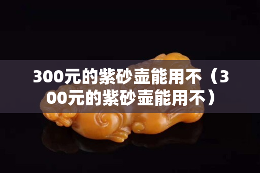 300元的紫砂壶能用不（300元的紫砂壶能用不）