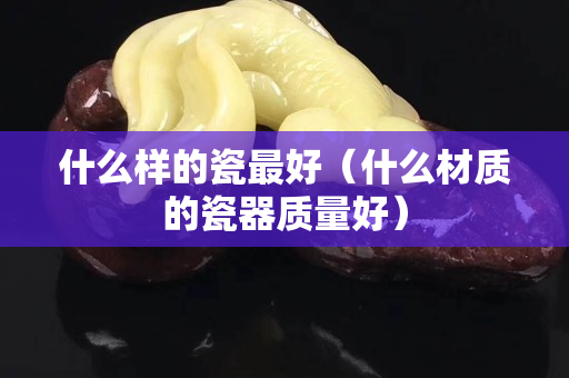 什么样的瓷最好（什么材质的瓷器质量好）