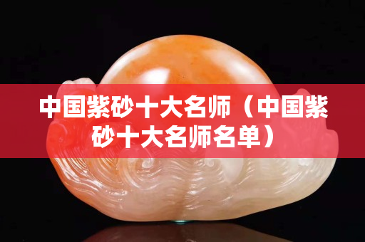 中国紫砂十大名师（中国紫砂十大名师名单）