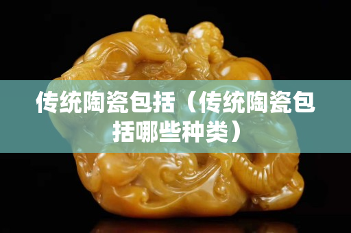 传统陶瓷包括（传统陶瓷包括哪些种类）