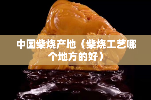 中国柴烧产地（柴烧工艺哪个地方的好）