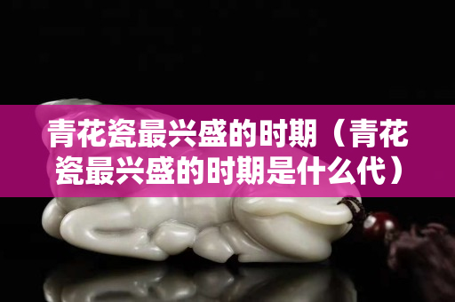 青花瓷最兴盛的时期（青花瓷最兴盛的时期是什么代）