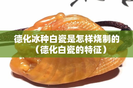 德化冰种白瓷是怎样烧制的（德化白瓷的特征）