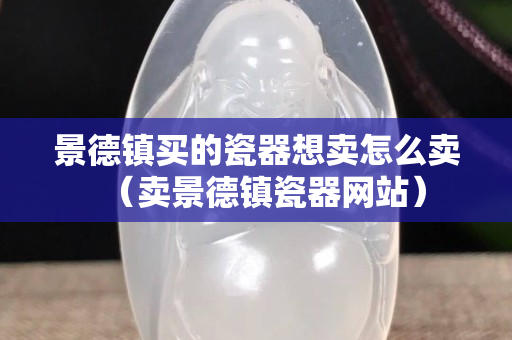景德镇买的瓷器想卖怎么卖（卖景德镇瓷器网站）