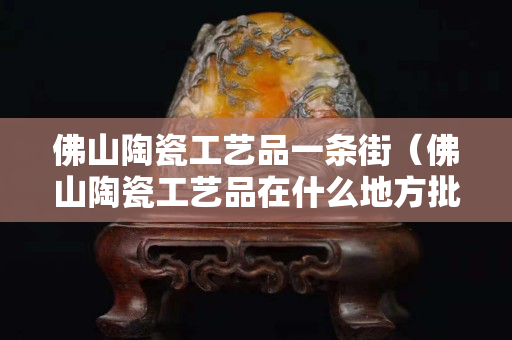 佛山陶瓷工艺品一条街（佛山陶瓷工艺品在什么地方批发）