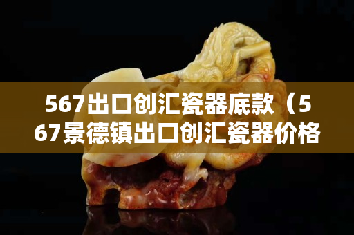 567出口创汇瓷器底款（567景德镇出口创汇瓷器价格）