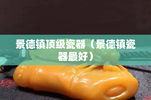 景德镇顶级瓷器（景德镇瓷器最好）