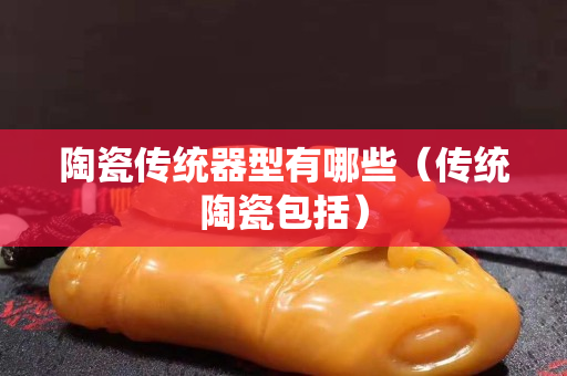 陶瓷传统器型有哪些（传统陶瓷包括）